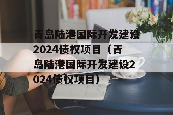 青岛陆港国际开发建设2024债权项目（青岛陆港国际开发建设2024债权项目）