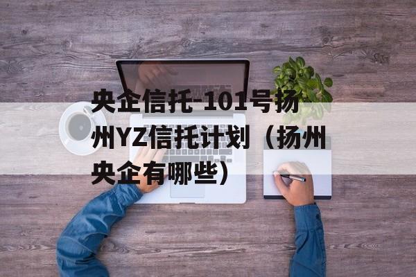 央企信托-101号扬州YZ信托计划（扬州央企有哪些）