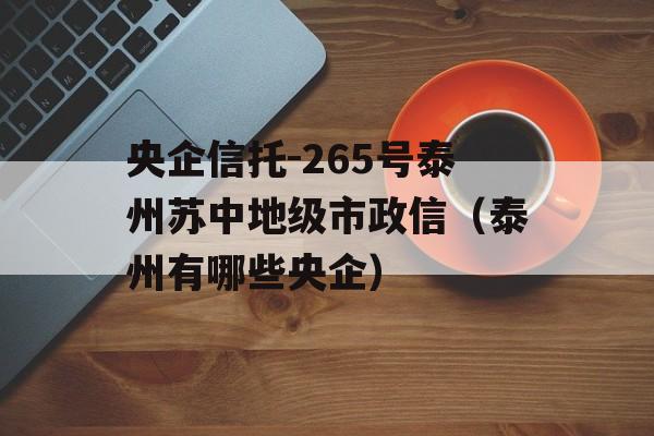 央企信托-265号泰州苏中地级市政信（泰州有哪些央企）