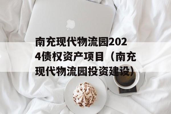 南充现代物流园2024债权资产项目（南充现代物流园投资建设）