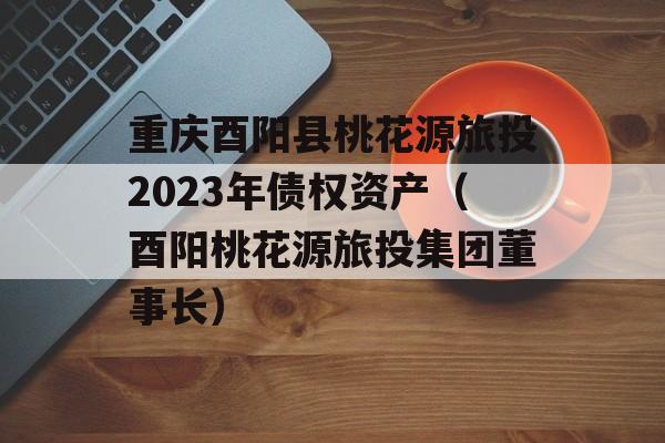 重庆酉阳县桃花源旅投2023年债权资产（酉阳桃花源旅投集团董事长）