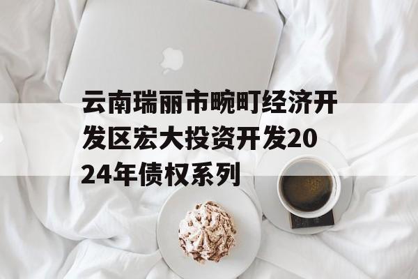 云南瑞丽市畹町经济开发区宏大投资开发2024年债权系列